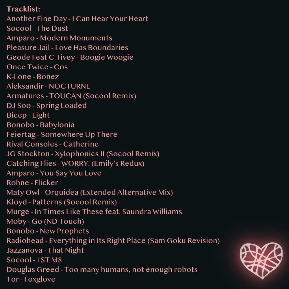 Revel 2025 Tracklist:
Another Fine Day - I Can Hear Your Heart
Socool - The Dust
Amparo - Modern Monuments
Pleasure Jail - Love Has Boundaries
Geode Feat C Tivey - Boogie Woogie
Once Twice - Cos
K-Lone - Bonez
Aleksandir - NOCTURNE
Armatures - TOUCAN (Socool Remix)
DJ Soo - Spring Loaded
Bicep - Light
Bonobo - Babylonia
Feiertag - Somewhere Up There
Rival Consoles - Catherine
JG Stockton - Xylophonics II (Socool Remix)
Catching Flies - WORRY. (Emily’s Redux)
Amparo - You Say You Love
Rohne - Flicker
Maty Owl - Orquidea (Extended Alternative Mix)
Kloyd - Patterns (Socool Remix)
Murge - In Times Like These feat. Saundra Williams
Moby - Go (ND Touch)
Bonobo - New Prophets
Radiohead - Everything in Its Right Place (Sam Goku Revision) 
Jazzanova - That Night
Socool - 1ST M8
Douglas Greed - Too many humans, not enough robots
Tor - Foxglove