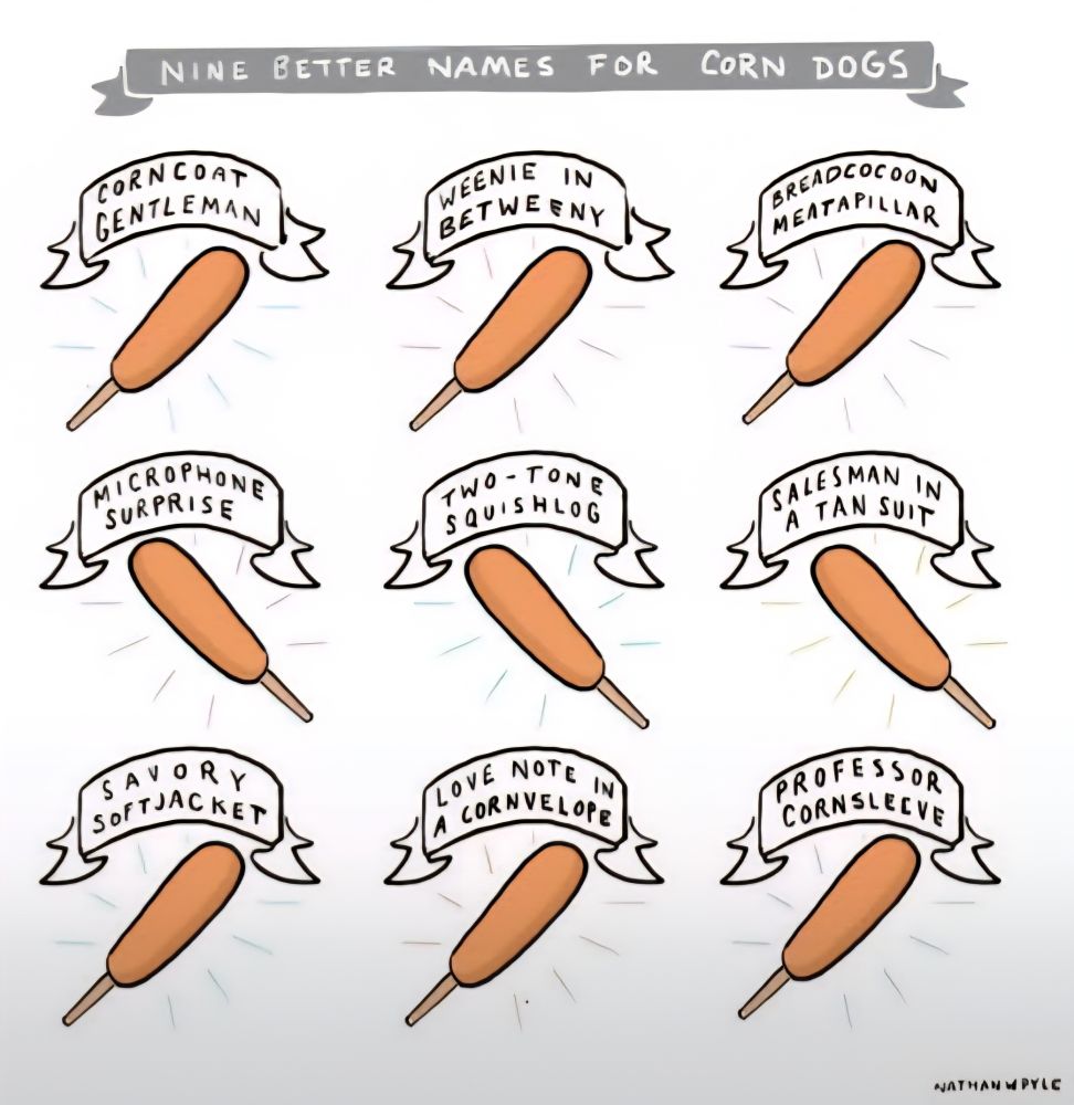 Cartoon titled: '9 Better Names for Corndogs' by Nathan W. Pyle.  There are 9 identical cartoon corndogs depicted with scrolling banners above them which read 'Corncoat Gentleman' 'Weenie In Betweenie' 'Breadcocoon Meatpillar' 'Microphone Surprise' 'Two-Tone Squishlog' 'Salesman in a Tan Suit' 'Savory Softjacket' 'Love Note in a Cornvelope' and 'Professor Cornsleeve'
