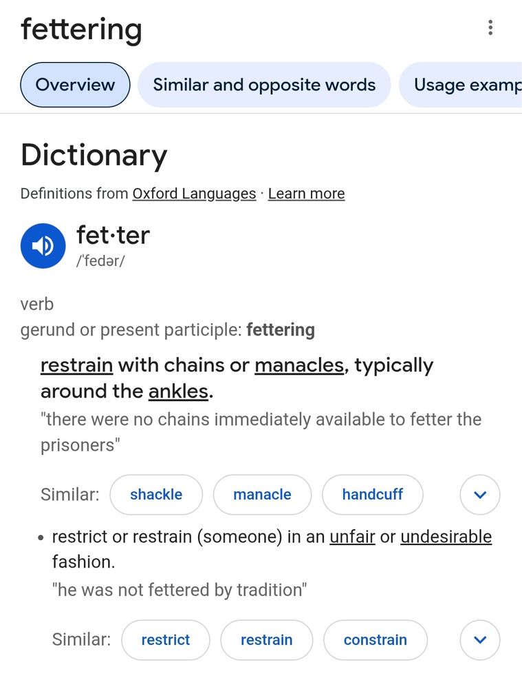 Screenshot of Google search of the word fettering. Dictionary result that states: fetter verb gerund or present participle: fettering  - restrain with chains or manacles, typically around the ankles. "there were no chains immediately available to fetter the prisoners"

restrict or restrain (someone) in an unfair or undesirable fashion. "he was not fettered by tradtion"