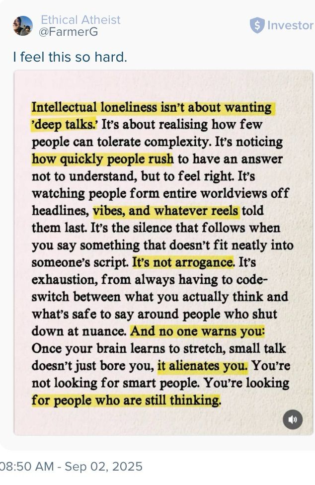 Intellectual loneliness isn't about wanting 'deep talks.' It's about realising how few people can tolerate complexity. It's noticing how quickly people rush to have an answer not to understand, but to feel right. It's watching people form entire worldviews off headlines, vibes, and whatever reels told them last. It's the silence that follows when you say something that doesn't fit neatly into someone's script. It's not arrogance. It's exhaustion, from always having to code-switch between what you actually think and what's safe to say around people who shut down at nuance. And no one warns you: Once your brain learns to stretch, small talk doesn't just bore you, it alienates you. You're not looking for smart people. You're looking for people who are still thinking.