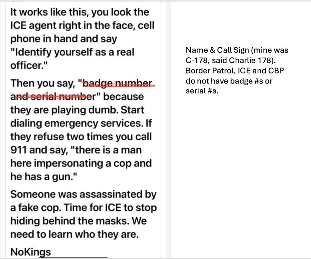It works like this, you look the ICE agent right in the face, cell phone in hand and say
"Identify yourself as a real officer."
Then you say, "badge number and serial number" because they are playing dumb. Start dialing emergency services. If they refuse two times you call 911 and say, "there is a man here impersonating a cop and he has a gun."
Someone was assassinated by a fake cop. Time for ICE to stop hiding behind the masks. We need to learn who they are.

Name & Call Sign (mine was
C-178, said Charlie 178).
Border Patrol, ICE and CBP do not have badge #s or serial #S.
