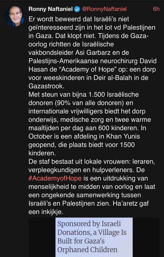 Screenshot van tweet van Ronny Naftaniel: Er wordt beweerd dat Israëli’s niet geïnteresseerd zijn in het lot vd Palestijnen in Gaza. Dat klopt niet. Tijdens de Gaza-oorlog richtten de Israëlische vakbondsleider Asi Garbarz en de Palestijns-Amerikaanse neurochirurg David Hasan de “Academy of Hope” op: een dorp voor wees­kinderen in Deir al-Balah in de Gazastrook.
Met steun van bijna 1.500 Israëlische donoren (90% van alle donoren) en internationale vrijwilligers biedt het dorp onderwijs, medische zorg en twee warme maaltijden per dag aan 600 kinderen. In October is een afdeling in Khan Yunis geopend, die plaats biedt voor 1500 kinderen.
De staf bestaat uit lokale vrouwen: leraren, verpleegkundigen en hulpverleners. De #AcademyofHope is een uitdrukking van menselijkheid te midden van oorlog en laat een ongekende samenwerking tussen Israëli’s en Palestijnen zien. Ha’aretz gaf een inkijkje.