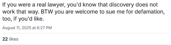 If you were a real lawyer, you'd know that discovery does not work that way. BTW you are welcome to sue me for defamation, too, if you'd like.