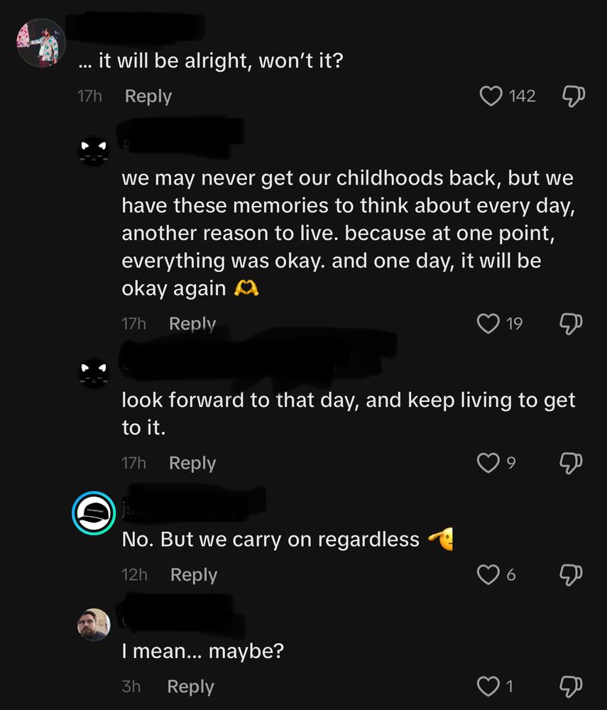 Comment thread containing an OP and three responders. 

OP: “… it will be alright, won’t it?”
Responder 1, Reply 1: “we may never get our childhoods back, but we have those memories to think about every day, another reason to live. because at one point, everything was okay. and one day, it will be okay again 🫶”
Responder 1, Reply 2: “look forward to that day, and keep living to get to it.”
Responder 2, Reply 3: “No. But we carry on regardless 🫡”
Responder 3, Reply 4: “I mean… maybe?”