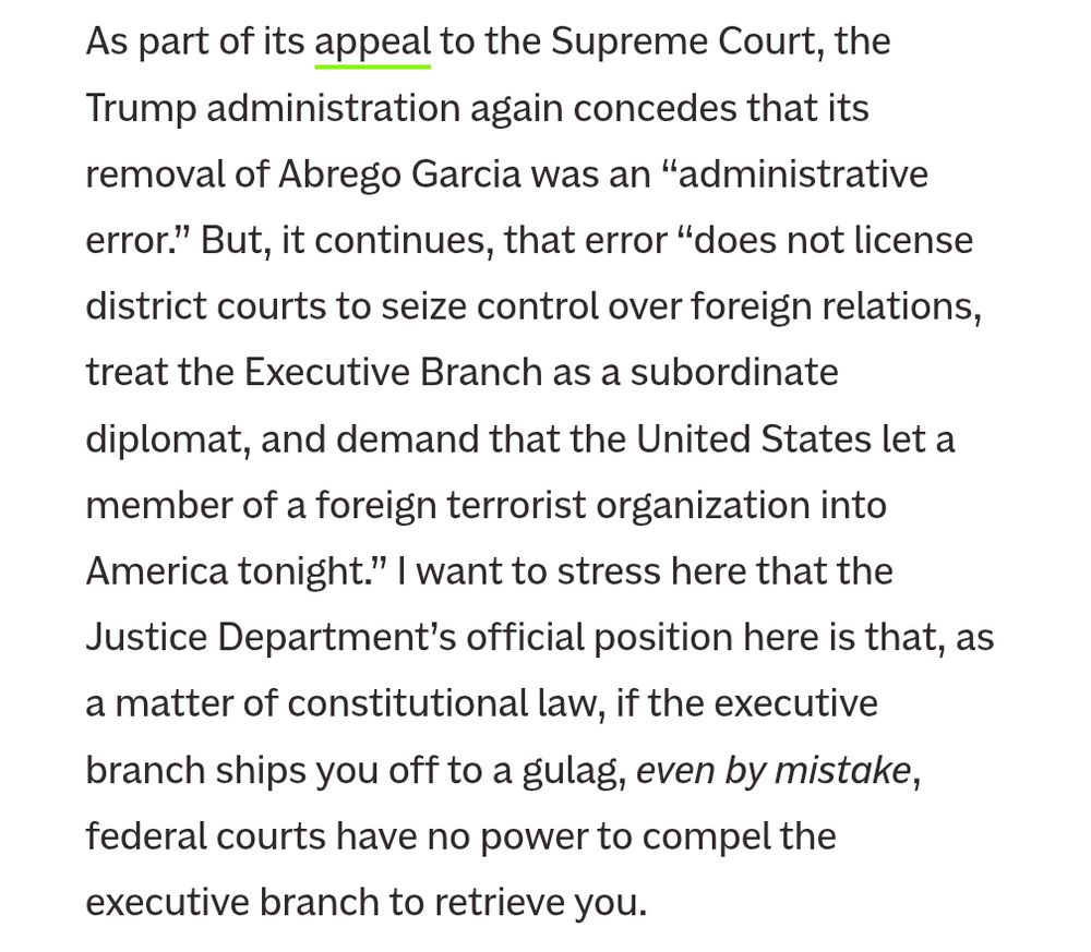 As part of its appeal to the Supreme Court, the Trump administration again concedes that its removal of Abrego Garcia was an “administrative error.” But, it continues, that error “does not license district courts to seize control over foreign relations, treat the Executive Branch as a subordinate diplomat, and demand that the United States let a member of a foreign terrorist organization into America tonight.” I want to stress here that the Justice Department’s official position here is that, as a matter of constitutional law, if the executive branch ships you off to a gulag, even by mistake, federal courts have no power to compel the executive branch to retrieve you.