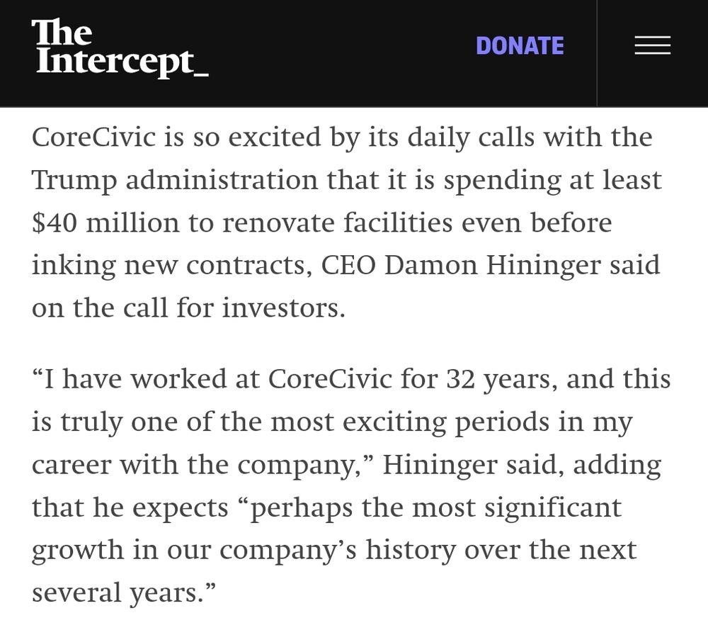 A screenshot from the linked article. It reads:

CoreCivic is so excited by its daily calls with the Trump administration that it is spending at least $40 million to renovate facilities even before inking new contracts, CEO Damon Hininger said on the call for investors.

“I have worked at CoreCivic for 32 years, and this is truly one of the most exciting periods in my career with the company,” Hininger said, adding that he expects “perhaps the most significant growth in our company’s history over the next several years.”
