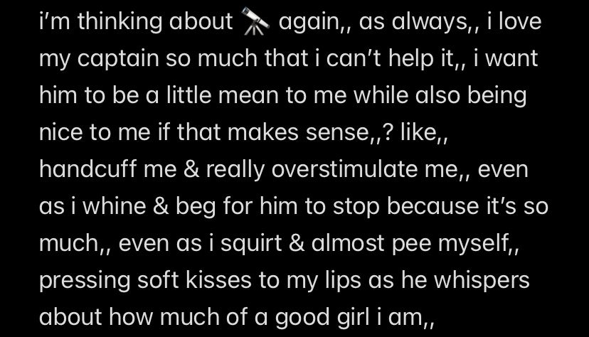 i'm thinking about 🔭 again,, as always,, i love
my captain so much that i can't help it,, i want him to be a little mean to me while also being nice to me if that makes sense,,? like,, handcuff me & really overstimulate me,, even as i whine & beg for him to stop because it's so much,, even as i squirt & almost pee myself,, pressing soft kisses to my lips as he whispers about how much of a good girl i am,,