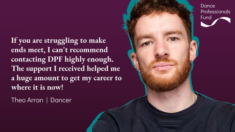 Image description: A testimonial about DPF from Theo Arran, a young, white male dancer with a red-tinged beard and short hair. The background is purple with teal accents. The text reads: 'If you are struggling to make ends meet, I can't recommend contacting DPF highly enough. The support I received helped me a huge amount to get my career to where it is now!' — Theo Arran | Dancer.
