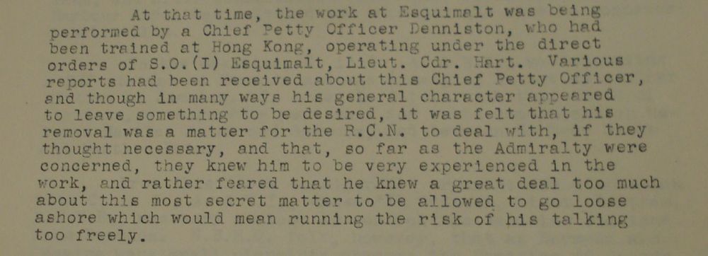 An excerpt from Commander Brand's history of the Canadian Operational Intelligence Centre, written at the end of the Second World War: "At that time [mid-1939], the work at Esquimalt was being performed by a Chief Petty Officer Denniston, who had been trained at Hong Kong, operating under the direct orders of S.O.(I) Esquimalt, Lieut. Cdr. Hart. Various reports had been received about this Chief Petty Officer, and though in many ways his general character appeared to leave something to be desired, it was felt that his removal was a matter for the R.C.N. to deal with, if they thought necessary, and that, so far as the Admiralty were concerned, they knew him to be very experienced in the work, and rather feared that he knew a great deal too much about this most secret matter to be allowed to go loose ashore which would mean running the risk of his talking too freely."