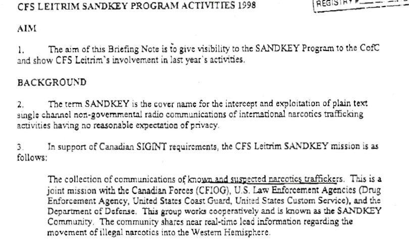 An excerpt from a briefing note for the Canadian Deputy Chief of Defence Staff dated 1 June 1999:

"CFS LEITRIM SANDKEY PROGRAM ACTIVITIES 1998

AIM

1. The aim of this Briefing Note is to give visibility to the SANDKEY Program to the C of C and show CFS Leitrim's involvement in last year's activities.

BACKGROUND
2. The term SANDKEY is the cover name for the intercept and exploitation of plain text single channel non-governmental radio communications of international narcotics trafficking activities having no reasonable expectation of privacy.

3. In support of Canadian SIGINT requirements, the CFS Leitrim SANDKEY mission is as follows:
The collection of communications of known and suspected narcotics traffickers. This is a joint mission with the Canadian Forces (CFIOG), U.S. Law Enforcement Agencies (Drug Enforcement Agency, United States Coast Guard, United States Custom Service), and the Department of Defense. This group works cooperatively and is known as the SANDKEY Community. The community shares near real-time lead information regarding the movement of illegal narcotics into the Western Hemisphere."