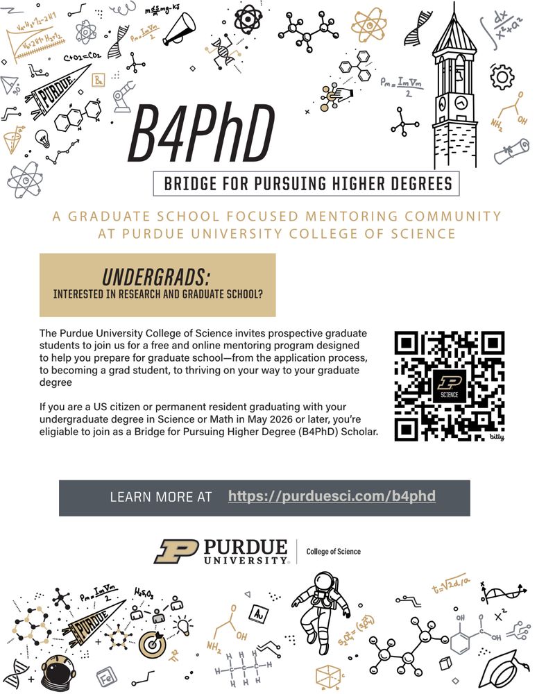 Flyer for the B4PhD program, which stands for "Bridge for Pursuing Higher Degrees". It features cute cartoons of astronauts, molecules, equations, and Purdue's bell tower.

The contents say:

The Purdue University College of Science invites prospective graduate
students to join us for a free and online mentoring program designed
to help you prepare for graduate school—from the application process,
to becoming a grad student, to thriving on your way to your graduate
degree.

If you are a US citizen or permanent resident graduating with your
undergraduate degree in Science or Math in May 2026 or later, you’re
eligible to join as a Bridge for Pursuing Higher Degree (B4PhD) Scholar.

Learn more at: https://purduesci.com/b4phd