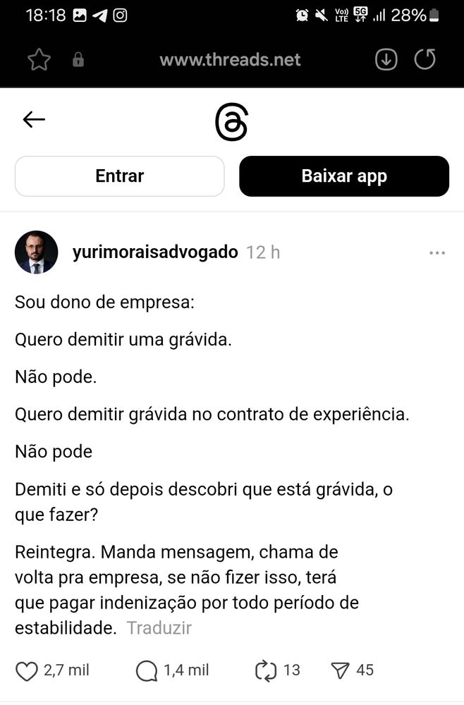 Post no threads de yurimoraisadvogado dizendo:

"Sou dono de empresa:
Quero demitir uma grávida.
Não pode.
Quero demitir grávida no contrato de experiência.
Não pode
Demiti e só depois descobri que está grávida, o que fazer?
Reintegra. Manda mensagem, chama de volta pra empresa, se não fizer isso, terá que pagar indenização por todo período de estabilidade."