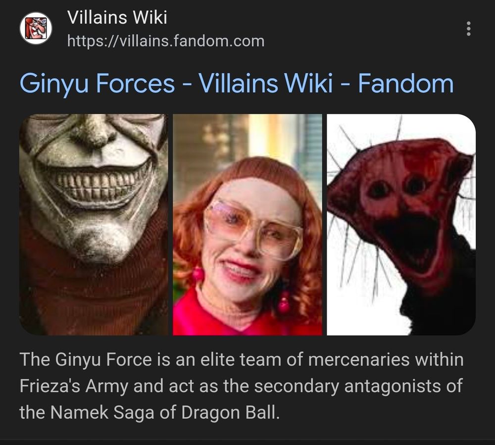 Screenshot of the Google search display for Ginyu Force.

Showing Ginyu Force Villains Wiki Fandom
Accompanied by 3 photos, the black phone villain, the witch from the movie Weapons, and some bloody sock things I'm not aware of and not going to bother looking into

Notably, none of the depicted photos have anyting at all to do with the Ginyu Force, the boy band posing villain elite combat squad of the Frieza Force from Dragon Ball Z, as seen in the Namek saga