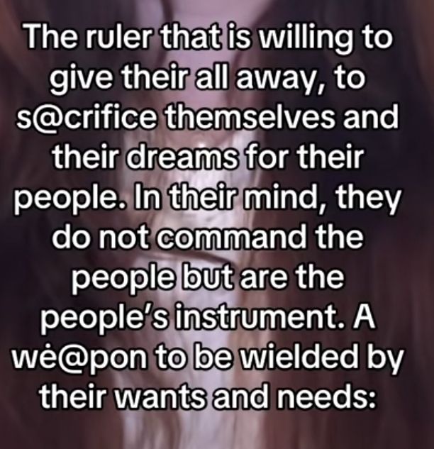 The ruler that is willing to give their all away, to sacrifice themselves and their dreams for their people. Intheirmind, they do not command the people but are the people's instrument. A weapon to be wielded by their wants and needs: 
