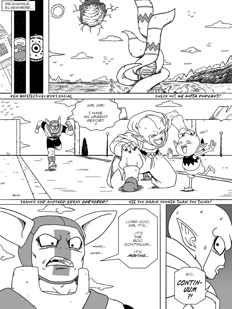 MEANWHILE, ELSEWHERE...

The Demon Realm! Birds are chirping, there's foliage, overall seems like a nicer place than we last saw in Daima (timeline-wise this is about 15 years later).

Kadem, running: "Sir, sir! I have an urgent report!"

Great Demon King Coo plays with a demon boy who shouts "Yay!"

Kadem: "Lord Coo, sir, it's... ...it's the Boo Continuum... it's MOVING..."

Coo: "Boo... CONTINUUM?!"

See you sooner than you think~!