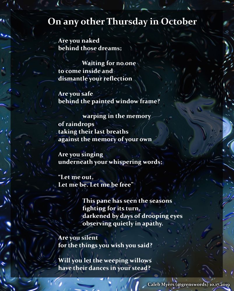 On any other Thursday in October
Are you naked
behind those dreams;
	Waiting for no one
to come inside and 
dismantle your reflection
Are you safe
behind the painted window frame? 
	warping in the memory
of raindrops
taking their last breaths
against the memory of your own
Are you singing
underneath your whispering words;
“Let me out,
Let me be. Let me be free”
	This pane has seen the seasons
	fighting for its turn,
	darkened by days of drooping eyes
	observing quietly in apathy.
Are you silent
for the things you wish you said?
Will you let the weeping willows
have their dances in your stead?

- Caleb Myers