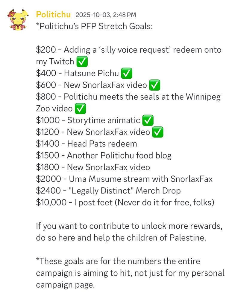 *Politichu’s PFP Stretch Goals: 

$200 - Adding a ‘silly voice request’ redeem onto my Twitch ✅
$400 - Hatsune Pichu ✅ 
$600 - New SnorlaxFax video ✅ 
$800 - Politichu meets the seals at the Winnipeg Zoo video ✅ 
$1000 - Storytime animatic ✅ 
$1200 - New SnorlaxFax video ✅ 
$1400 - Head Pats redeem
$1500 - Another Politichu food blog
$1800 - New SnorlaxFax video
$2000 - Uma Musume stream with SnorlaxFax
$2400 - "Legally Distinct" Merch Drop
$10,000 - I post feet (Never do it for free, folks) 

If you want to contribute to unlock more rewards, do so here and help the children of Palestine. 

*These goals are for the numbers the entire campaign is aiming to hit, not just for my personal campaign page. 