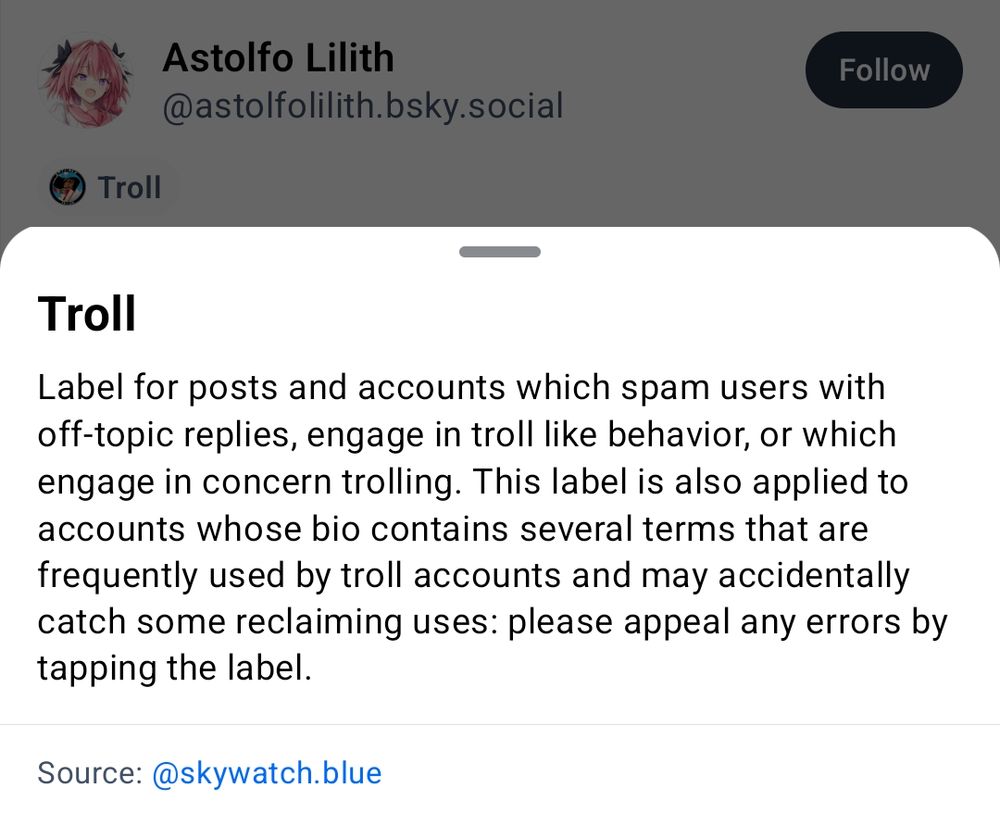 @astolfolilith.bsky.social is labeled as “Troll” by @skywatch.blue, with the following description:

# Troll

Label for posts and accounts which spam users with off-topic replies, engage in troll like behavior, or which engage in concern trolling. This label it also applied to accounts whose bio contains several terms that are frequently used bu troll accounts and may accidentally catch some reclaiming uses: please appeal any errors by tapping the label.