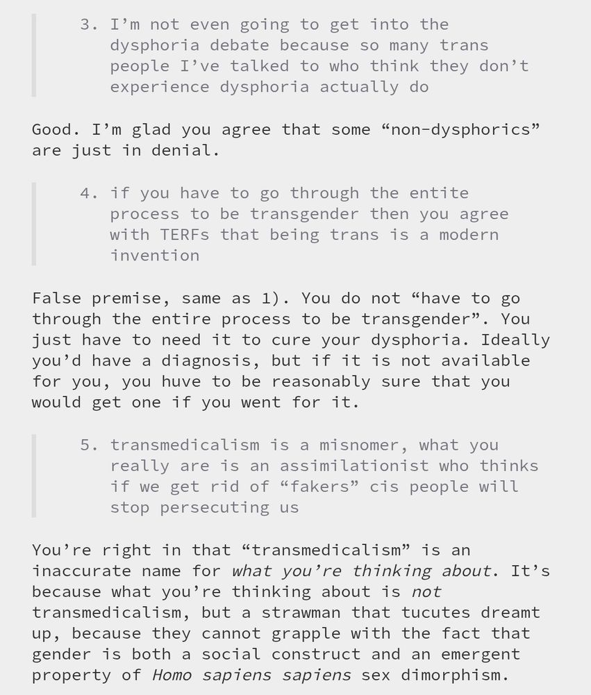 > 3) I'm not even going to get into the dysphoria debate because so many trans people I've talked to who think they don't experience dysphoria actually do Good. I’m glad you agree that some “non-dysphorics” are just in denial. > 4) if you have to go through the entite process to be transgender then you agree with TERFs that being trans is a modern invention False premise, same as 1). You do not “have to go through the entire process to be transgender”. You just have to need it to cure your dysphoria. Ideally you’d have a diagnosis, but if it is not available for you, you huve to be reasonably sure that you would get one if you went for it. > 5) transmedicalism is a misnomer, what you really are is an assimilationist who thinks if we get rid of 