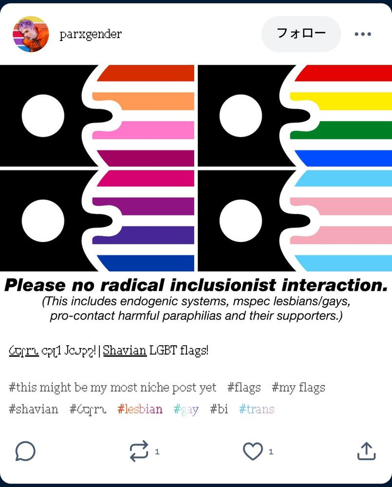 An incredibly niche Tumblr post showing “Shavian LGBT flags”, the very existence of which suggests a support of extremely niche gender labels and flags, a MOGAI/radinclus position. However, it paradoxically includes a banner saying “Please no radical inclusionist interaction. (This includes endogenic system, mspec lesbians/gays, pro-contact harmful paraphilias and their supporters.)”