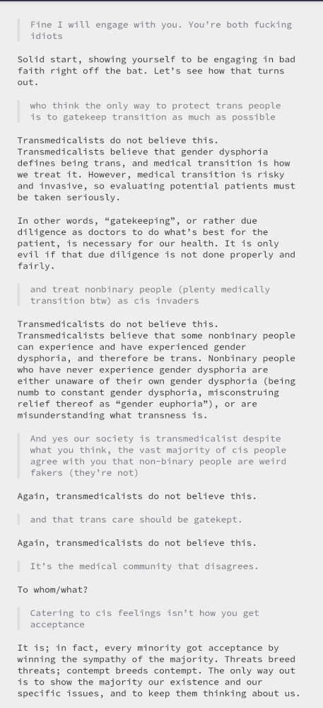 > Fine I will engage with you. You're both fucking idiots Solid start, showing yourself to be engaging in bad faith right off the bat. Let’s see how that turns out. > who think the only way to protect trans people is to gatekeep transition as much as possible Transmedicalists do not believe this. Transmedicalists believe that gender dysphoria defines being trans, and medical transition is how we treat it. However, medical transition is risky and invasive, so evaluating potential patients must be taken seriously. In other words, “gatekeeping”, or rather due diligence as doctors to do what’s best for the patient, is necessary for our health. It is only evil if that due diligence is not done properly and fairly. > and treat nonbinary people (plenty medically transition btw) as cis invaders Transmedicalists do not believe this. Transmedicalists believe that some nonbinary people can experience and have experienced gender dysphoria, and therefore be trans. Nonbinary people who have never experience gender dysphoria are either unaware of their own gender dysphoria (being numb to constant gender dysphoria, misconstruing relief thereof as “gender euphoria”), or are misunderstanding what transness is. > And yes our society is transmedicalist despite what you think, the vast majority of cis people agree with you that non-binary people are weird fakers (they're not) Again, transmedicalists do not believe this. > and that trans care should be gatekept. Again, transmedicalists do not believe this. > It's the medical community that disagrees. To whom/what? > Catering to cis feelings isn't how you get acceptance It is; in fact, every minority got acceptance by winning the sympathy of the majority. Threats breed threats; contempt breeds contempt. The only way out is to show the majority our existence and our specific issues, and to keep them thinking about us.