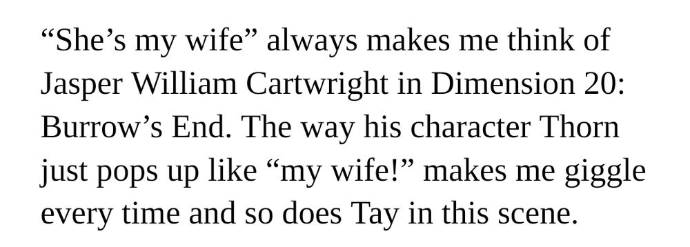 “She’s my wife” always makes me think of Jasper William Cartwright in Dimension 20: Burrow’s End. The way his character Thorn just pops up like “my wife!” makes me giggle every time and so does Tay in this scene.