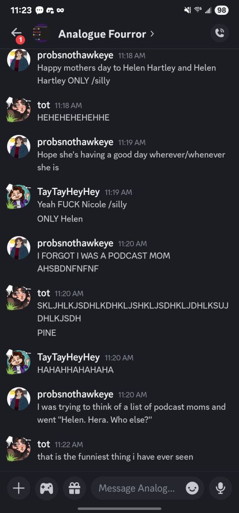 A discord exchange between Pine, Tot, and Tay

Pine: Happy mothers day to Helen Hartley and Helen Hartley ONLY /silly

Tot: HEHEHEHEHEHHE

Pine: Hope she's having a good day wherever/whenever she is

Tay: Yeah FUCK Nicole /silly
ONLY Helen

Pine: I FORGOT I WAS A PODCAST MOM AHSBDNFNFNF

Tot: SKLJHLKJSDHLKDHKLJSHKLJSDHKLJDHLKSUJ DHLKJSDH
PINE

Tay: HAHAHHAHAHAHA

Pine: I was trying to think of a list of podcast moms and went "Helen. Hera. Who else?"

Tot: that is the funniest thing i have ever seen