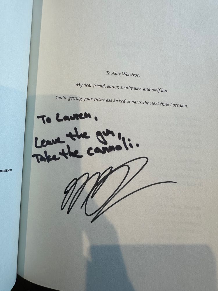 Signed dedication page. The printed text says

To Alex Woodroe, my dear friend, editor, soothsayer, and wolf king. You’re getting your ass kicked at darts the next time I see you.

The signature says

to Lauren, Leave the gun, take the cannoli.