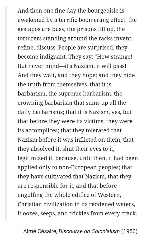 And then one fine day the bourgeoisie is

awakened by a terrific boomerang effect: the gestapos are busy, the prisons fill up, the torturers standing around the racks invent, refine, discuss. People are surprised, they become indignant. They say: "How strange! But never mind-it's Nazism, it will pass!" And they wait, and they hope; and they hide the truth from themselves, that it is barbarism, the supreme barbarism, the crowning barbarism that sums up all the daily barbarisms; that it is Nazism, yes, but that before they were its victims, they were its accomplices; that they tolerated that Nazism before it was inflicted on them, that they absolved it, shut their eyes to it, legitimized it, because, until then, it had been applied only to non-European peoples; that they have cultivated that Nazism, that they are responsible for it, and that before engulfing the whole edifice of Western, Christian civilization in its reddened waters. it oozes, seeps, and trickles from every crack.

- Aimé Césaire, Discourse on Colonialism (1950)