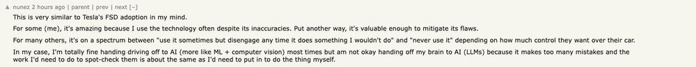 comment from hacker News: This is very similar to Tesla's FSD adoption in my mind.
For some (me), it's amazing because I use the technology often despite its inaccuracies. Put another way, it's valuable enough to mitigate its flaws.

For many others, it's on a spectrum between "use it sometimes but disengage any time it does something I wouldn't do" and "never use it" depending on how much control they want over their car.

In my case, I'm totally fine handing driving off to AI (more like ML + computer vision) most times but am not okay handing off my brain to AI (LLMs) because it makes too many mistakes and the work I'd need to do to spot-check them is about the same as I'd need to put in to do the thing myself.