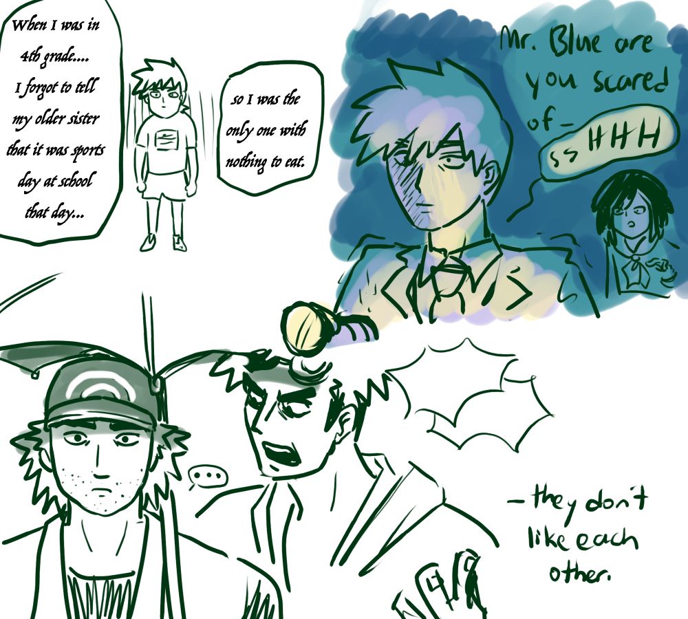 ketch page.
Redraw of a moment from the Reigen VS Claw fight. Kid Blue is standing alone looking goofy, under cursive text: when I was in the 4th grade.... I forgot to tell my older sister that is was sports day at school that day... so I was the only one with nothing to eat."

Blue is holding a flashlight in a dark space, looking petrified and trembling.
Moon, a distance behind him: Mr. Blue are you scared of—
Blue: ssHHH

Guzma and Red standing next to each other. Guzma is shouting something angrily and Red looks right into the camera like he's at the end of his rope. "they don't like each other."