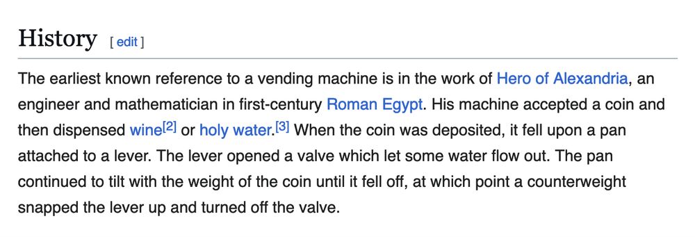 The first paragraph of the "History" section of the Wikipedia article on vending machines: "The earliest known reference to a vending machine is in the work of Hero of Alexandria, an engineer and mathematician in first-century Roman Egypt. His machine accepted a coin and then dispensed wine[2] or holy water.[3] When the coin was deposited, it fell upon a pan attached to a lever. The lever opened a valve which let some water flow out. The pan continued to tilt with the weight of the coin until it fell off, at which point a counterweight snapped the lever up and turned off the valve."