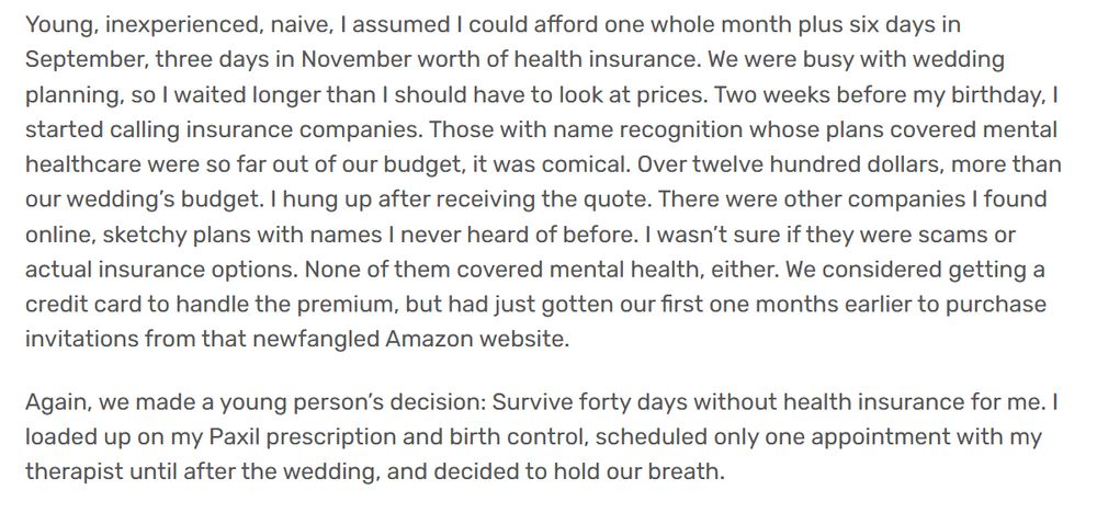 Young, inexperienced, naive, I assumed I could afford one whole month plus six days in September, three days in November worth of health insurance. We were busy with wedding planning, so I waited longer than I should have to look at prices. Two weeks before my birthday, I started calling insurance companies. Those with name recognition whose plans covered mental healthcare were so far out of our budget, it was comical. Over twelve hundred dollars, more than our wedding’s budget. I hung up after receiving the quote. There were other companies I found online, sketchy plans with names I never heard of before. I wasn’t sure if they were scams or actual insurance options. None of them covered mental health, either. We considered getting a credit card to handle the premium, but had just gotten our first one months earlier to purchase invitations from that newfangled Amazon website.

Again, we made a young person’s decision: Survive forty days without health insurance for me. I loaded up on my Paxil prescription and birth control, scheduled only one appointment with my therapist until after the wedding, and decided to hold our breath.