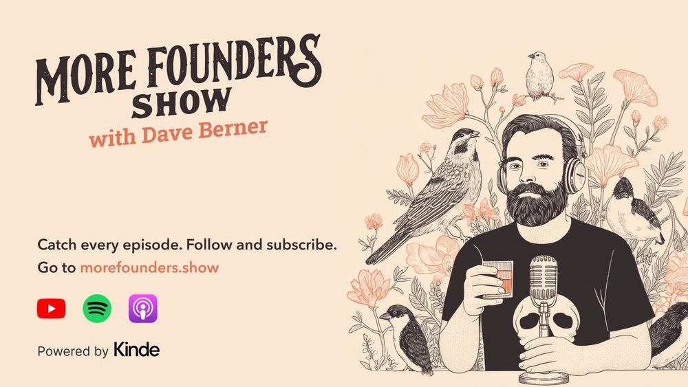 Hero image for the More Founders Show with Dave Berner. A detailed, hand sketched version of Dave is part of the image. Dave has wavy hair and a full beard. There’s also some birds and native flora, a glass of whiskey and an old timey microphone. The background is a light flesh colour. The subheading reads Catch every episode, follow us and subscribe at www.morefounders.show. Powered by Kinde.