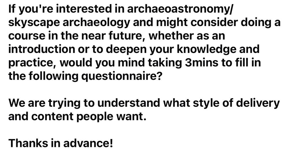 If you're interested in archaeoastronomy/skyscape archaeology and might consider doing a course in the near future, whether as an introduction or to deepen your knowledge and practice, would you mind taking 3mins to fill in the following questionnaire?

We are trying to understand what style of delivery and content people want.

Thanks in advance!

[https://forms.gle/K53yKDsz1DWp49ZE9](https://forms.gle/K53yKDsz1DWp49ZE9)