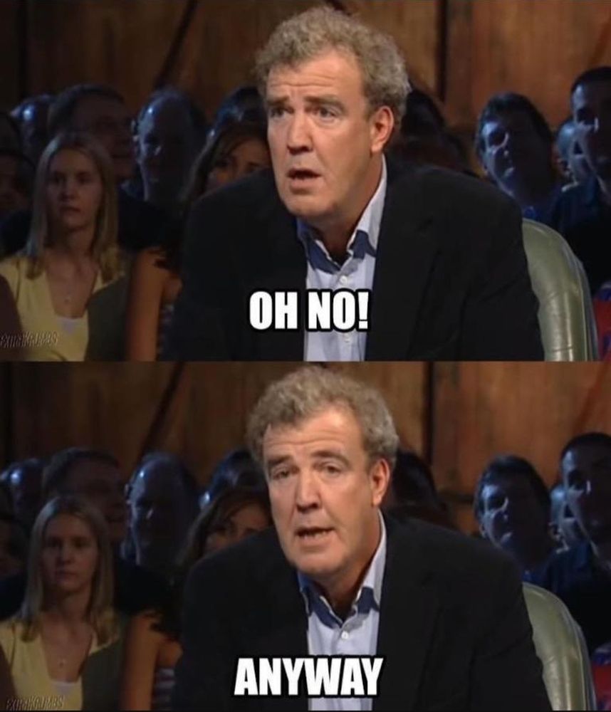Two images of Jeremy Clarkson on an episode of Top Gear; top says "oh no!" And bottom says "anyway" in classic meme font and all caps.