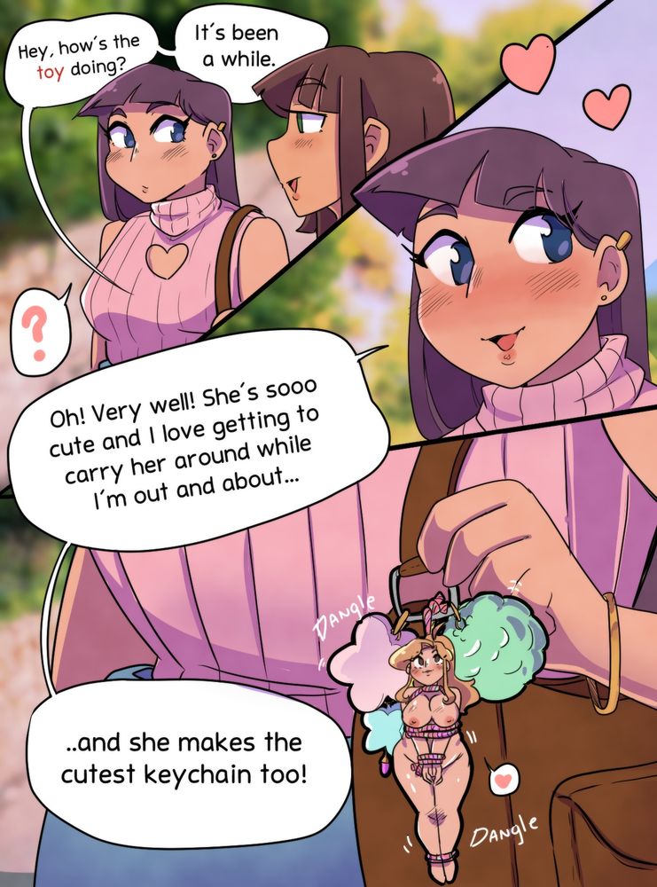 "Hey, how's the toy doing? It's been a while." 
"Oh! Very well! She's sooo cute and I love getting to carry her around while I'm out and about....and she makes the cutest keychain too!" 

Two girls are catching up with each other at the park, one asks about a toy she's lent her friend and the other responds well and uses the tiny "toy" as a cute keychain attached to the strap of her purse.