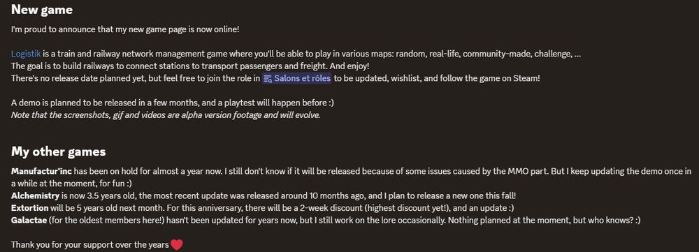 New game
I'm proud to announce that my new game page is now online!

Logistik is a train and railway network management game where you'll be able to play in various maps: random, real-life, community-made, challenge, ... 
The goal is to build railways to connect stations to transport passengers and freight. And enjoy!
There's no release date planned yet, but feel free to join the role in the dedicated channel to be updated, wishlist, and follow the game on Steam!

A demo is planned to be released in a few months, and a playtest will happen before :)
Note that the screenshots, gif and videos are alpha version footage and will evolve.

My other games
Manufactur'inc has been on hold for almost a year now. I still don't know if it will be released because of some issues caused by the MMO part. But I keep updating the demo once in a while at the moment, for fun :)
Alchemistry is now 3.5 years old, the most recent update was released around 10 months ago, and I plan to release a new one this fall!
Extortion will be 5 years old next month. For this anniversary, there will be a 2-week discount (highest discount yet!), and an update :)
Galactae (for the oldest members here!) hasn't been updated for years now, but I still work on the lore occasionally. Nothing planned at the moment, but who knows? :)

Thank you for your support over the years ❤️