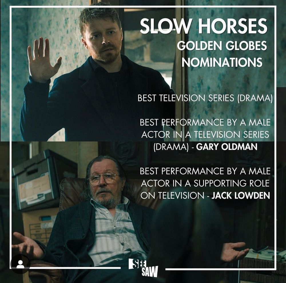 Image by SeeSaw Films. The top half shows Jack Lowden as River Cartwright with his right hand up with palm facing towards us . The bottom half shows Gary Oldman as Jackson Lamb, shrugging with both hands upturned. There is text over the right hand side of the image. It reads - Slow Horses Golden Globes  Best Television Series Drama
Best Performance by a Male Actor in a Television Series Drama - Gary Oldman
&
Best Performance by a Male Actor in a Supporting Role on Television - Jack Lowden