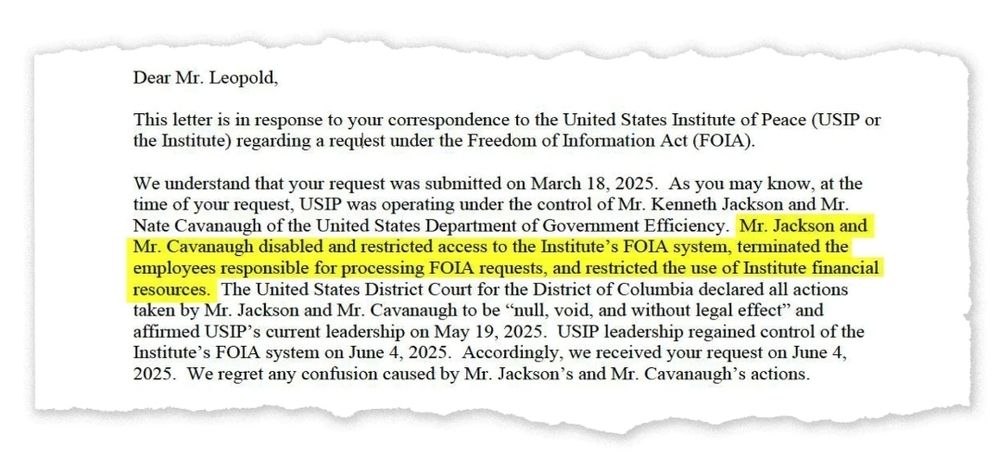 Dear Mr. Leopold,
This letter is in response to your correspondence to the United States Institute of Peace (USIP or the Institute) regarding a request under the Freedom of Information Act (FOIA).
We understand that your request was submitted on March 18, 2025. As you may know, at the time of your request, USIP was operating under the control of Mr. Kenneth Jackson and Mr. Nate Cavanaugh of the United States Department of Government Efficiency. Mr. Jackson and Mr. Cavanaugh disabled and restricted access to the Institute's FOIA system, terminated the employees responsible for processing FOIA requests, and restricted the use of Institute tinancial resources. The United States District Court for the District of Columbia declared all actions taken by Mr. Jackson and Mr. Cavanaugh to be null, void, and without legal effect" and affirmed USIP's current leadership on May 19, 2025. USIP leadership regained control of the Institute's FOIA system on June 4, 2025. Accordingly, we received your request on June 4, 2025. We regret any confusion caused by Mr. Jackson's and Mr. Cavanaugh's actions.