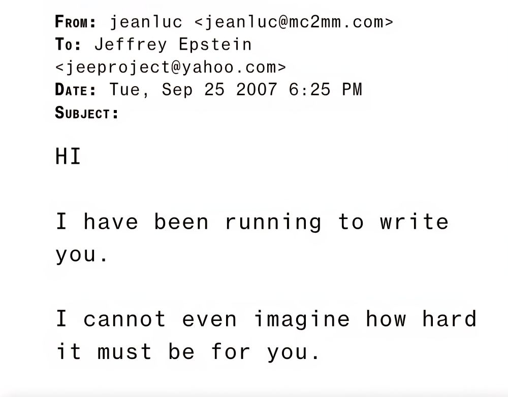 The email says 

FROM: jeanluc <jeanluc@mc2mm.com> To: Jeffrey Epstein <jeeproject@yahoo.com> DATE: Tue, Sep 25 2007 6: 25 PM SUBJECT :
HI
H have been running to write
you.
I cannot even imagine how it must be for you.