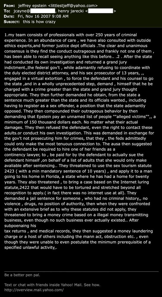 FROM: ijeffrey epstein <littlestieff@vahoo.com> To: jcayne@ , henry jarecki < DATE: Fri, Nov 16 2007 9:08 AM SUBJECT: this is how crazy
>
1.my team consists of professionals with over 250 vears of criminal experience. In an abundance of care , we have also consulted with outside ethics experts,and former justice dept officials . The clear and unanimous consensus is they find the conduct outrageous and frankly not one of them , has been able to recall seeing anything like this before.. .2. After the state had conducted its own investigation and returned a grand jury indictment.,the federal gov't , while adamantly refusing to coordinate with the duly elected district attorney, and his sex prosecutor of 13 years, ", engaged in a virtual extortion , to force the defendant and his counsel to go the state and in a wholly unprecedented step, demand , himself that he be charged with a crime greater than the state and grand jury thought appropriate. They then further demanded he obtain, from the state a sentence much greater than the state and its officials wanted., including having to register as a sex offender, a position that the state adamantly opposed. They then compounded their outrageous behavior by then demanding that Epstein pay an unnamed list of people ""alleged victims"",, a minimum of 150 thousand dollars each. No matter what their actual damages. They then refused the defendant, even the right to contact these adults.or conduct his own investigation. This was demanded in exchange for the gov't not prosecuting him for crimes, that they , the feds admittedly could only make the most tenuous connection to. The ausa then suggested the defendant be required to hire one of her friends as a continency lawyer, to , be paid for by the defendant to actually sue the defendant himself on behalf of a list of adults that she would onlv make avaliable after sentencing.. They threatened to use the sex tourism statute 2423 ( with a min mandatory sentence of 10 years) , and appl…