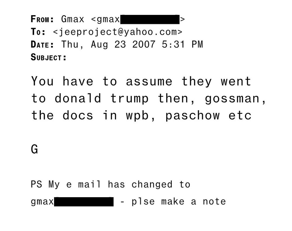 FROM: Gmax <gmax
To: <jeeproject@yahoo.com> DATE: Thu, Aug 23 2007 5:31 PM SUBJECT:
You have to assume they wen t to donald trump then, gossman, the docs in wpb, paschow etc
G
