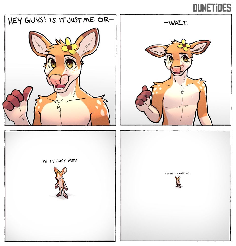 Panels clockwise: 
Panel 1: Deer pointing at himself with his thumb, saying "Hey guys! Is it just me or--"
Panel 2: Deer loses his train of thought, he looks off to the side, hand falling down, he says "--Wait."
Panel 3: He stands, smaller in the frame, he asks "Is it just me?"
Panel 4: The camera expands and zooms out, showing an emptier space. He is smaller, in barely readable text, it says: "I guess it is just me."