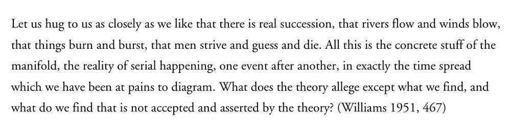 A quote from D C Williams’ classic paper, The Myth of Passage. 

“Let us hug to us as closely as we like that there is real succession, that rivers flow and winds blow, that things burn and burst, that men strive and guess and die. All this is the concrete stuff of the manifold, the reality of serial happening, one event after another, in exactly the time spread which we have been at pains to diagram. What does the theory allege except what we find, and what do we find that is not accepted and asserted by the theory?” (Williams 1951, 467) 
