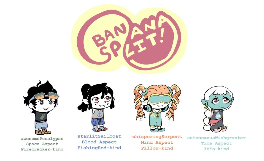 BananaSplit Logo, plus four sketchy "sprites" of characters.

A black-haired boy with yellow-green tinted sunglasses on his forehead, and a T-Rex symbol. "awesomePocalypse / Space Aspect / Firecracker-Kind." (Dax Hadley)

A vampire with a lose ponytail, in boxer shorts and socks. His symbol is an anchor.  "starlitSailboat / Blood Aspect / Fishingrod-kind." (Reese Barlow)

A gorgon / medusa girl with a sleep mask over her eyes, pajama jumper, and headphones. Her symbol is a gold apple with snake. "whisperingSerpent / Mind Aspect / Pillow-kind." (Irem Takkan)

A genie with long white hair and overalls. Her symbol is a dead tamagotchi. "autonomousWishgranter / Time Aspect / YoYoKind" (Ayla Giulli.)

There was one more monster kid- Maneki Neko Nekomata with the username "pussycatAnarchy"- and two more humans (survivingWackiness and psuedoscientificSpecialist) who never got named by readers or drawn.