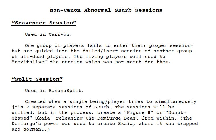 Non-Canon Abnormal SBurb Sessions

“Scavenger Session”

	Used in Carr*on. 

	One group of players fails to enter their proper session- but are guided into the failed/inert session of another group of all-dead players. The living players will need to “revitalize” the session which was not meant for them.


“Split Session”

	Used in BananaSplit. 

	Created when a single being/player tries to simultaneously join 2 separate sessions of SBurb. The sessions will be unified, but in the process, create a “Figure 8” or “Donut-Shaped” Skaia- releasing the Demiurge Beast from within. (The Demiurge’s power was used to create Skaia, where it was trapped and dormant.)