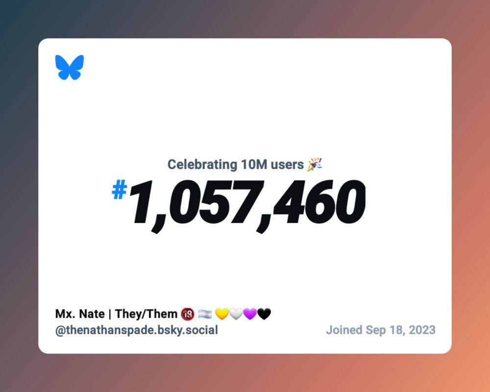 Celebrating 10m users *party popper emoji*
#1,057,460

Mx. Nate | They/Them *18+ emoji, trans flag emoji, yellow heart emoji, white heart emoji, purple heart emoji, black heart emoji,
@thenathanspade.bsky.social

Joined Sep 18, 2023