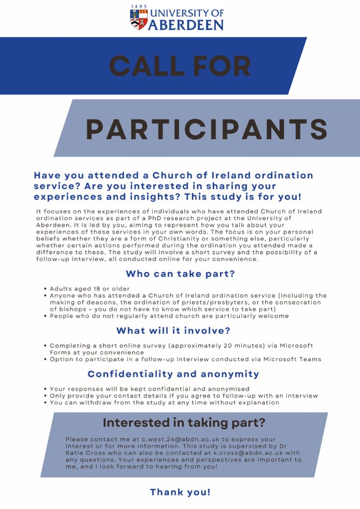 Call for Participants

Have you attended a Church of Ireland ordination service? Are you interested in sharing your experiences and insights? This study is for you!

It focuses on the experiences of individuals who have attended Church of Ireland ordination services as part of a PhD research project at the University of Aberdeen. It is led by you, aiming to represent how you talk about your experiences of these services in your own words. The focus is on your personal beliefs whether they are a form of Christianity or something else, particularly whether certain actions performed during the ordination you attended made a difference to these. The study will involve a short survey and the possibility of a follow-up interview, all conducted online for your convenience.

Who can take part?
Adults aged 18 or older
Anyone who has attended a Church of Ireland ordination service (including the making of deacons, the ordination of priests/presbyters, or the consecration of bishops – you do not have to know which service to take part)
People who do not regularly attend church are particularly welcome

What will it involve?
Completing a short online survey (approximately 20 minutes) via Microsoft Forms at your convenience
Option to participate in a follow-up interview conducted via Microsoft Teams

Confidentiality and anonymity:
Your responses will be kept confidential and anonymised
Only provide your contact details if you agree to follow-up with an interview
You can withdraw from the study at any time without explanation

Interested in taking part?
Please contact me at c.west.24[at]abdn.ac.uk to express your interest or for more information. This study is supervised by Dr Katie Cross who can also be contacted at k.cross[at]abdn.ac.uk with any questions. Your experiences and perspectives are important to me, and I look forward to hearing from you!