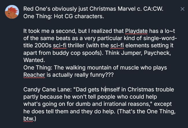 Red One's obviously just Christmas Marvel c. CA:CW.
One Thing: Hot CG characters.

It took me a second, but I realized that Playdate has a lo~t of the same beats as a very particular kind of single-word-title 2000s sci-fi thriller (with the sci-fi elements setting it apart from buddy cop spoofs). Think Jumper, Paycheck, Wanted.
One Thing: The walking mountain of muscle who plays Reacher is actually really funny???

Candy Cane Lane: "Dad gets himself in Christmas trouble partly because he won't tell people who could help what's going on for dumb and irrational reasons," except he does tell them and they do help. (That's the One Thing, btw.)